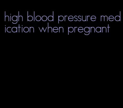 high blood pressure medication when pregnant