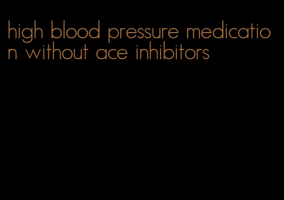 high blood pressure medication without ace inhibitors