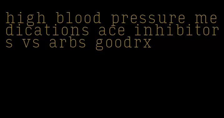 high blood pressure medications ace inhibitors vs arbs goodrx