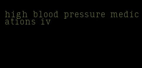 high blood pressure medications iv