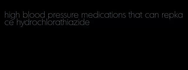 high blood pressure medications that can repkace hydrochlorathiazide