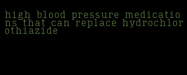 high blood pressure medications that can replace hydrochlorothiazide