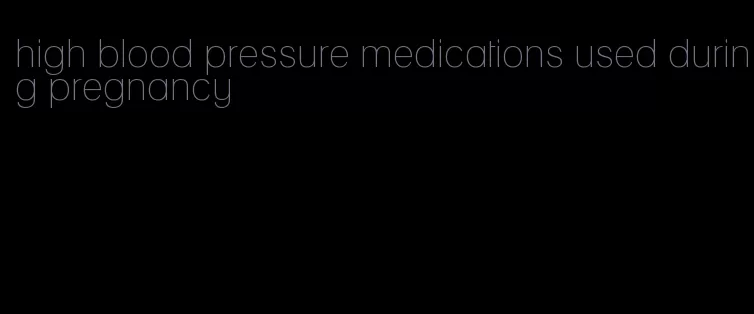 high blood pressure medications used during pregnancy