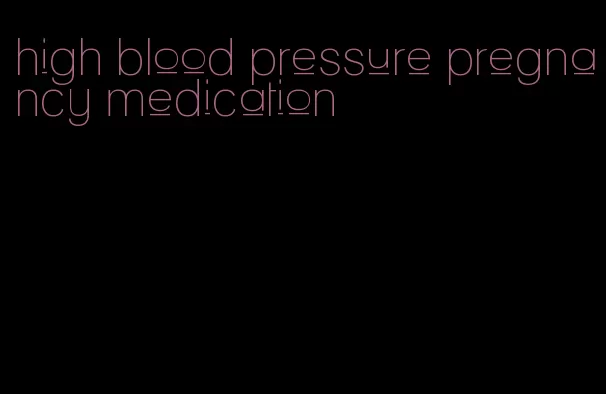 high blood pressure pregnancy medication