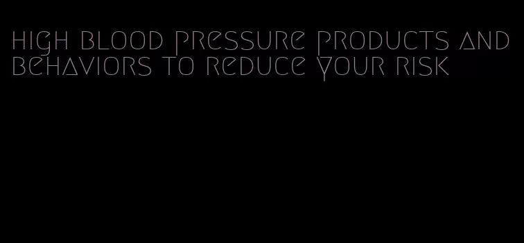 high blood pressure products and behaviors to reduce your risk