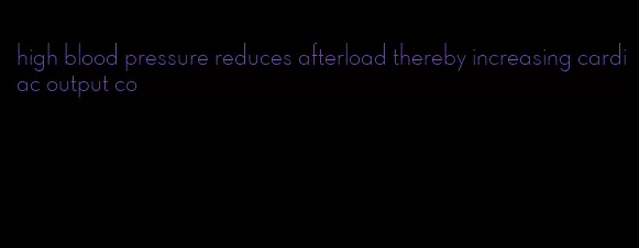 high blood pressure reduces afterload thereby increasing cardiac output co