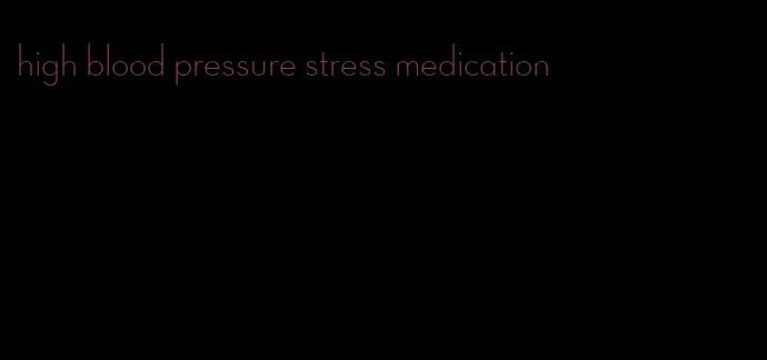 high blood pressure stress medication