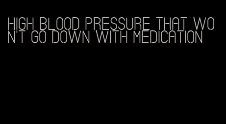 high blood pressure that won't go down with medication