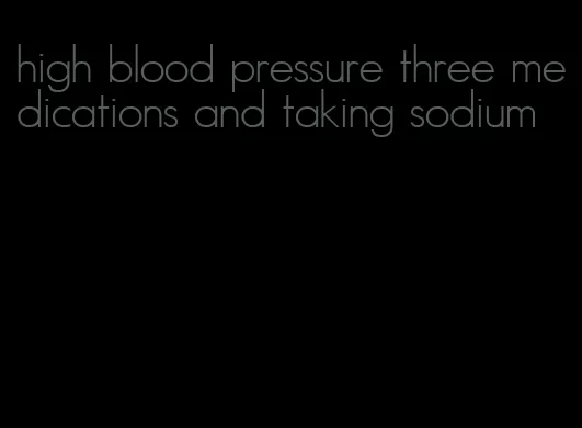 high blood pressure three medications and taking sodium