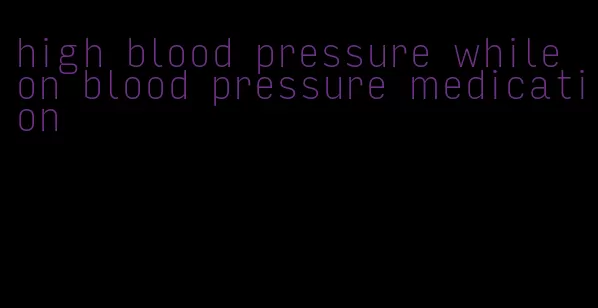 high blood pressure while on blood pressure medication