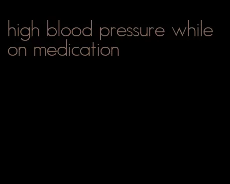 high blood pressure while on medication