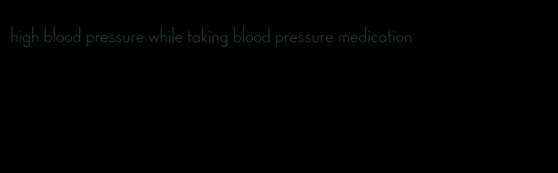 high blood pressure while taking blood pressure medication