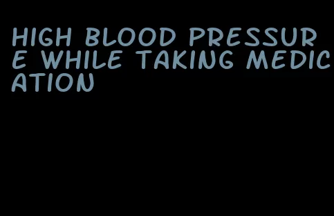 high blood pressure while taking medication