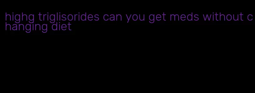 highg triglisorides can you get meds without changing diet