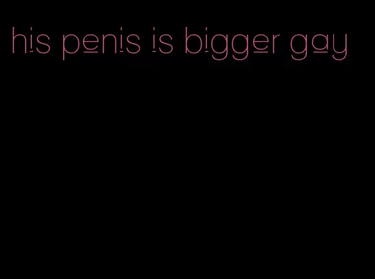 his penis is bigger gay