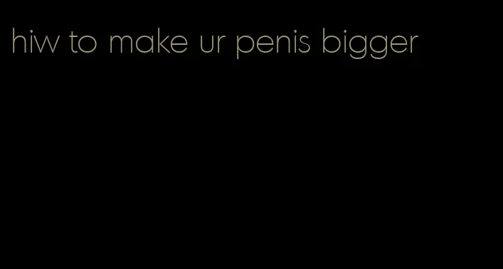 hiw to make ur penis bigger