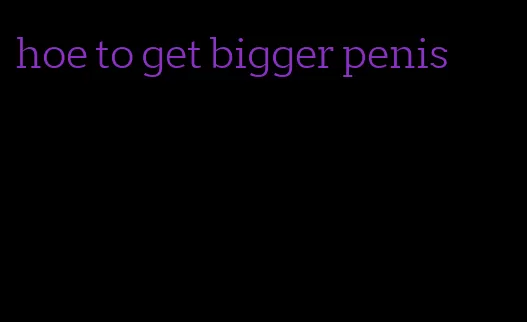 hoe to get bigger penis