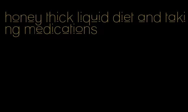 honey thick liquid diet and taking medications