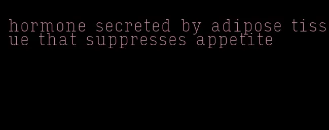 hormone secreted by adipose tissue that suppresses appetite