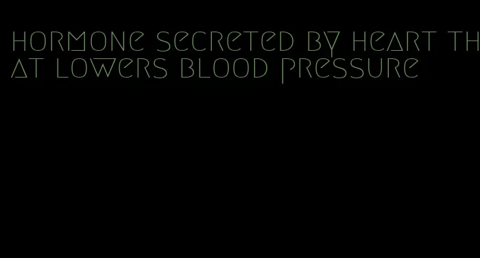 hormone secreted by heart that lowers blood pressure