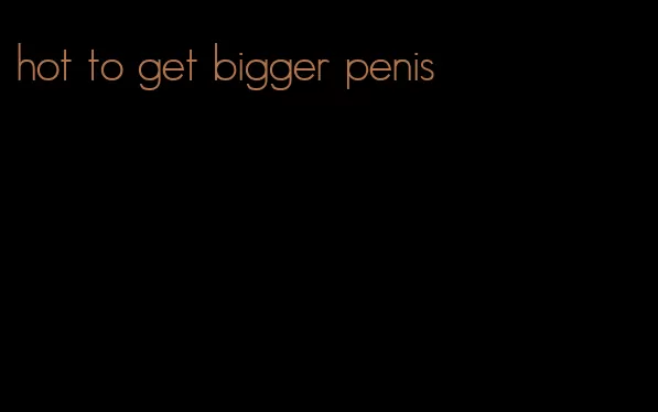 hot to get bigger penis