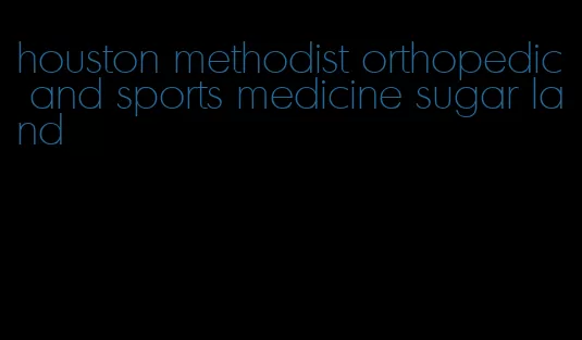 houston methodist orthopedic and sports medicine sugar land