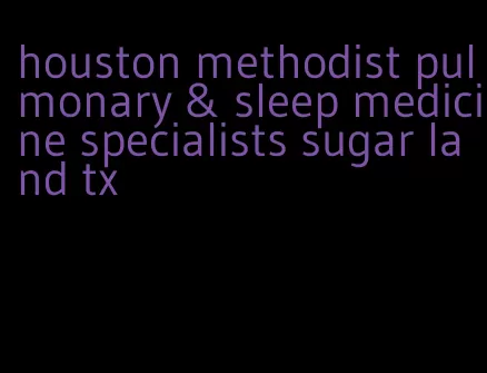 houston methodist pulmonary & sleep medicine specialists sugar land tx