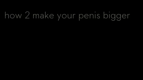 how 2 make your penis bigger