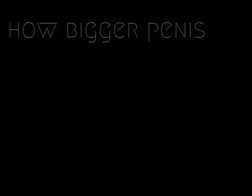 how bigger penis