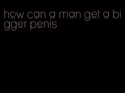 how can a man get a bigger penis