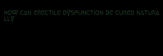 how can erectile dysfunction be cured naturally