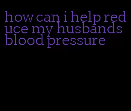 how can i help reduce my husbands blood pressure