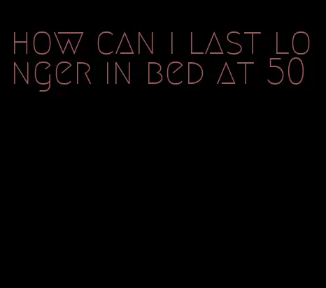 how can i last longer in bed at 50