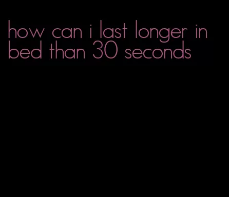 how can i last longer in bed than 30 seconds