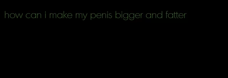 how can i make my penis bigger and fatter