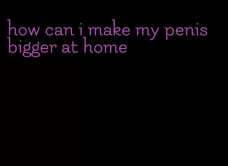 how can i make my penis bigger at home