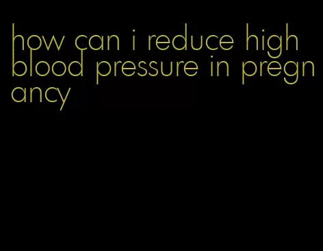 how can i reduce high blood pressure in pregnancy