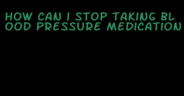 how can i stop taking blood pressure medication