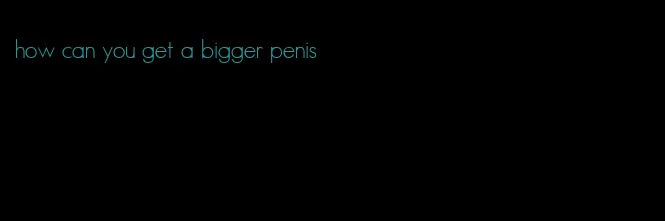 how can you get a bigger penis