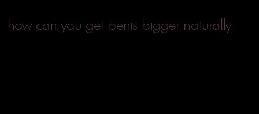 how can you get penis bigger naturally