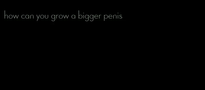 how can you grow a bigger penis