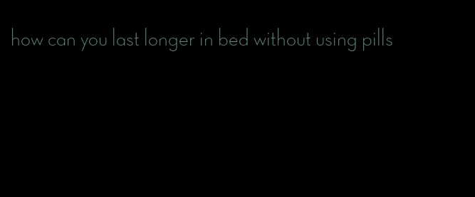 how can you last longer in bed without using pills