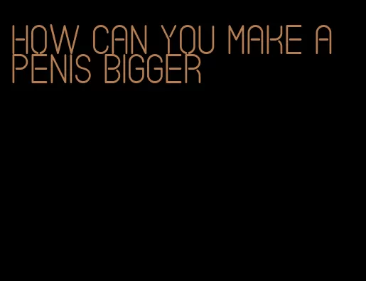 how can you make a penis bigger