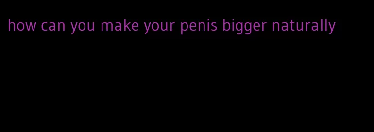 how can you make your penis bigger naturally