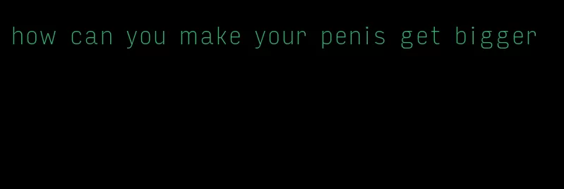 how can you make your penis get bigger