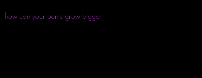 how can your penis grow bigger