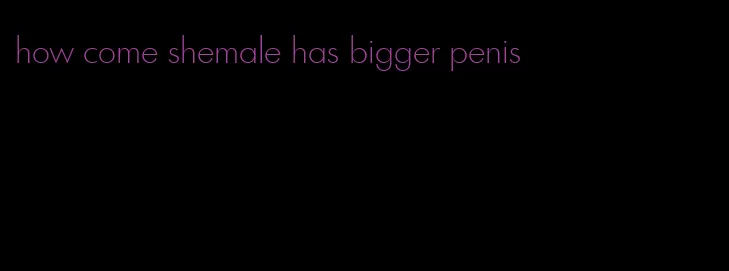 how come shemale has bigger penis