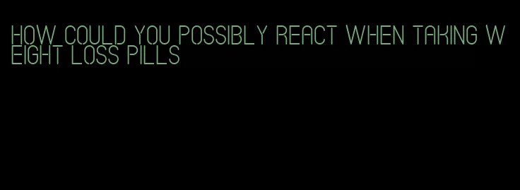 how could you possibly react when taking weight loss pills