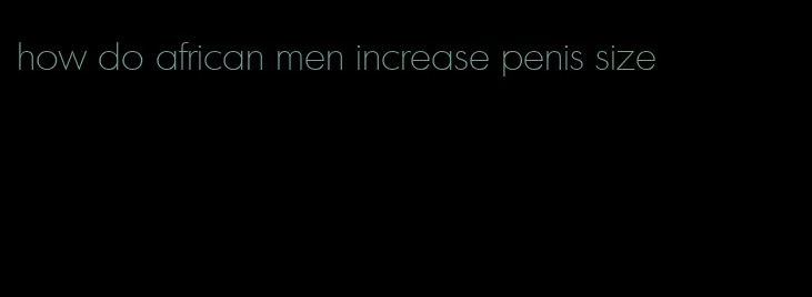 how do african men increase penis size