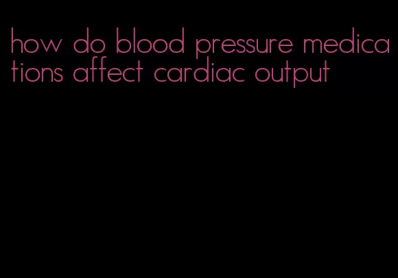 how do blood pressure medications affect cardiac output